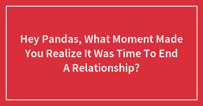 Hey Pandas, What Moment Made You Realize It Was Time To End A Relationship?