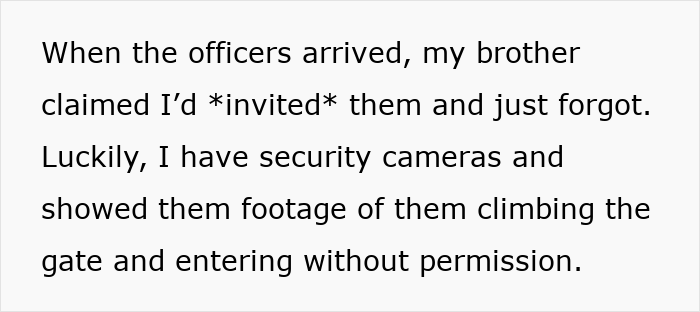 Text describing a man calling cops after his brother and family broke into his home to use the pool without permission. Text describing a man calling cops after his brother and family broke into his home to use the pool without permission.