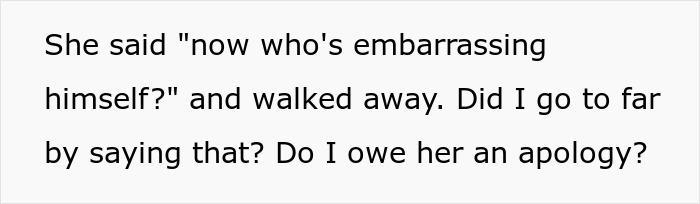 Text on a white background reads: She said now who's embarrassing himself and walked away. Did I go too far by saying that? Do I owe her an apology? Text on a white background reads: She said now who's embarrassing himself and walked away. Did I go too far by saying that? Do I owe her an apology?