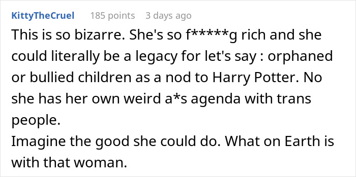 User comment expressing outrage over J.K. Rowling using Harry Potter cash to fund an anti-trans project, questioning her motives. User comment expressing outrage over J.K. Rowling using Harry Potter cash to fund an anti-trans project, questioning her motives.
