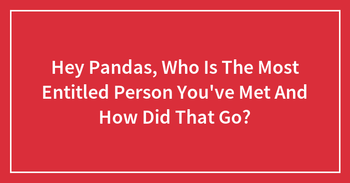 Hey Pandas, Who’s The Most Entitled Person You’ve Ever Met, And What Happened? (Closed)