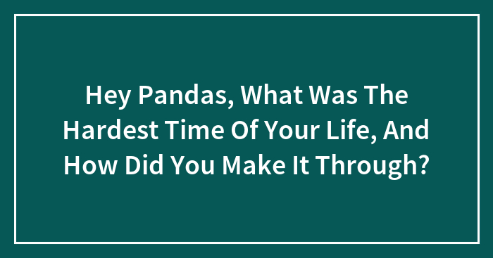 Hey Pandas, What Was The Hardest Time Of Your Life, And How Did You Make It Through? (Closed)