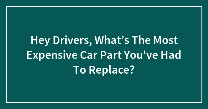 Hey Drivers, What’s The Most Expensive Car Part You’ve Had To Replace?
