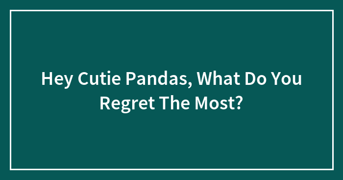 Hey Pandas, What Do You Regret The Most? (Closed)