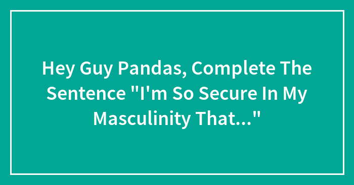 Hey Guy Pandas, Complete The Sentence “I’m So Secure In My Masculinity That…” (Closed)