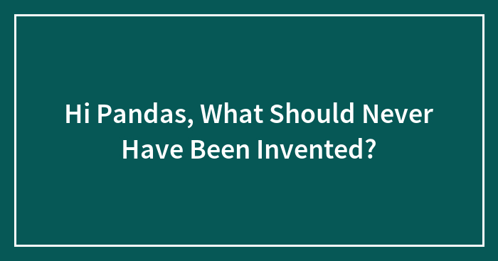 Hi Pandas, What Should Never Have Been Invented?