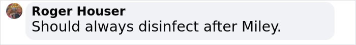 Facebook comment by Roger Houser saying Should always disinfect after Miley, discussing Miley Cyrus’ brutal infection and medical speculation. Facebook comment by Roger Houser saying Should always disinfect after Miley, discussing Miley Cyrus’ brutal infection and medical speculation.