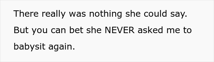 Text on a plain background reads: There really was nothing she could say. But you can bet she NEVER asked me to babysit again. Text on a plain background reads: There really was nothing she could say. But you can bet she NEVER asked me to babysit again.