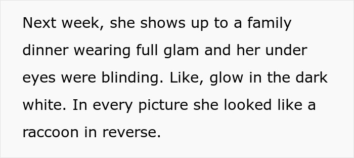 Text describing a family dinner with full glam makeup and glowing white under eyes like reversed raccoon makeup. Text describing a family dinner with full glam makeup and glowing white under eyes like reversed raccoon makeup.