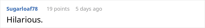 Screenshot of a Reddit comment saying Hilarious with 19 points and posted 5 days ago by user Sugarloaf78. Screenshot of a Reddit comment saying Hilarious with 19 points and posted 5 days ago by user Sugarloaf78.