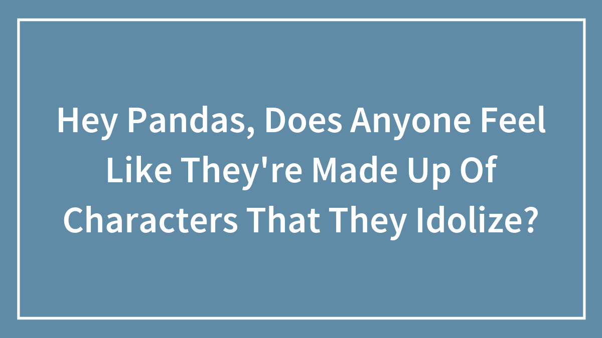 Hey Pandas, Does Anyone Feel Like They’re Made Up Of Characters That They Idolize?