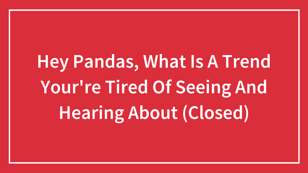 Hey Pandas, What Is A Trend Your’re Tired Of Seeing And Hearing About (Closed)