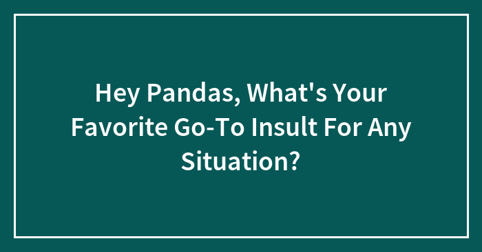 Hey Pandas, What’s Your Favorite Go-To Insult For Any Situation? (Closed)