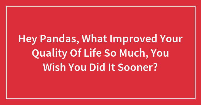 Hey Pandas, What Improved Your Quality Of Life So Much, You Wish You Did It Sooner?