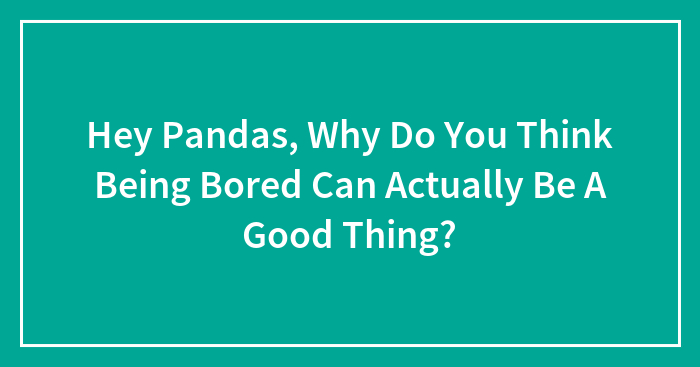 Hey Pandas, Why Do You Think Being Bored Can Actually Be A Good Thing? (Closed)