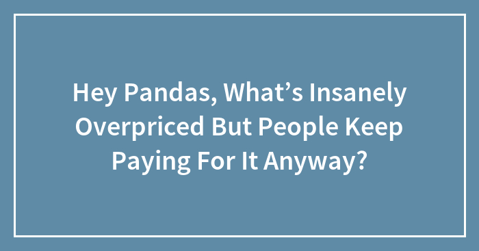 Hey Pandas, What’s Insanely Overpriced But People Keep Paying For It Anyway? (Closed)