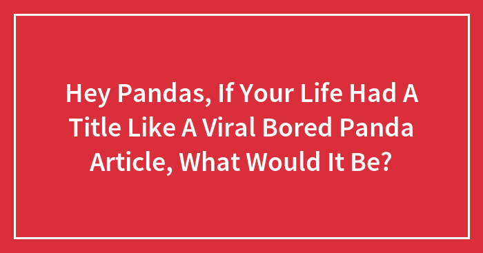 Hey Pandas, If Your Life Had A Title Like A Viral Bored Panda Article, What Would It Be?