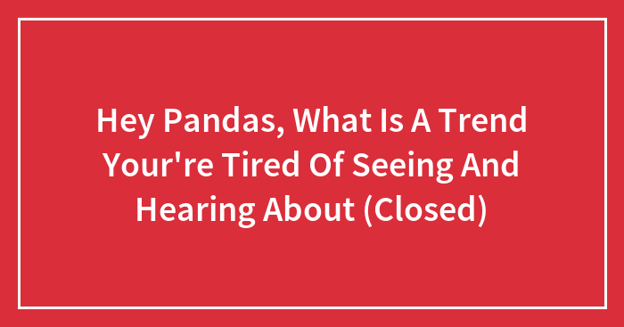 Hey Pandas, What Is A Trend Your’re Tired Of Seeing And Hearing About (Closed)