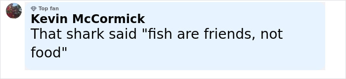 Comment by Kevin McCormick with top fan badge, joking that a shark said fish are friends, not food. Comment by Kevin McCormick with top fan badge, joking that a shark said fish are friends, not food.