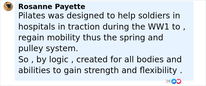 Comment by Rosanne Payette explaining Pilates was designed to help soldiers regain mobility using a spring and pulley system. Comment by Rosanne Payette explaining Pilates was designed to help soldiers regain mobility using a spring and pulley system.