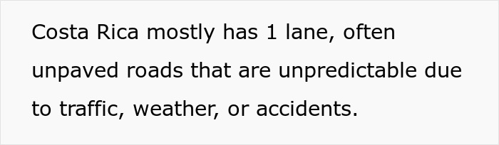 Text on a white background reads: Costa Rica mostly has 1 lane, often unpaved roads that are unpredictable due to traffic, weather, or accidents. Text on a white background reads: Costa Rica mostly has 1 lane, often unpaved roads that are unpredictable due to traffic, weather, or accidents.