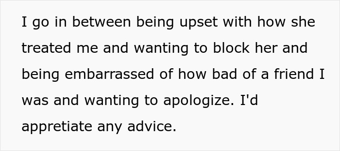 Text on a white background reading I go in between being upset with how she treated me and wanting to block her and being embarrassed of how bad of a friend I was and wanting to apologize. Text on a white background reading I go in between being upset with how she treated me and wanting to block her and being embarrassed of how bad of a friend I was and wanting to apologize.