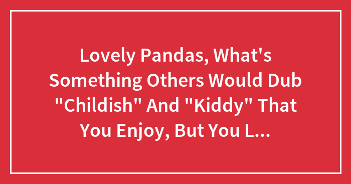 Lovely Pandas, What’s Something Others Would Dub “Childish” And “Kiddy” That You Enjoy, But You Love It Regardless?