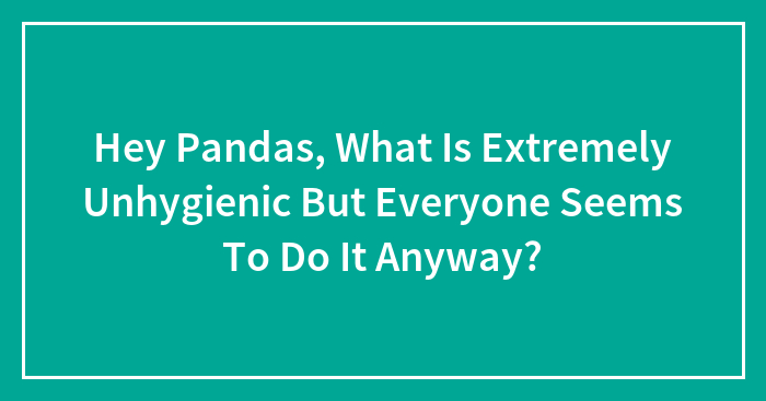 Hey Pandas, What Is Extremely Unhygienic But Everyone Seems To Do It Anyway? (Closed)