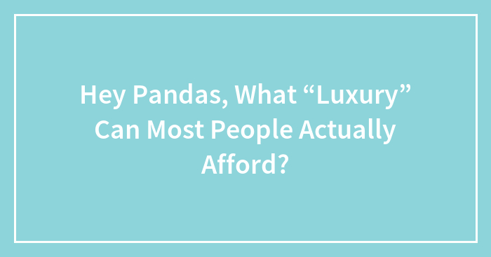Hey Pandas, What “Luxury” Can Most People Actually Afford? (Closed)