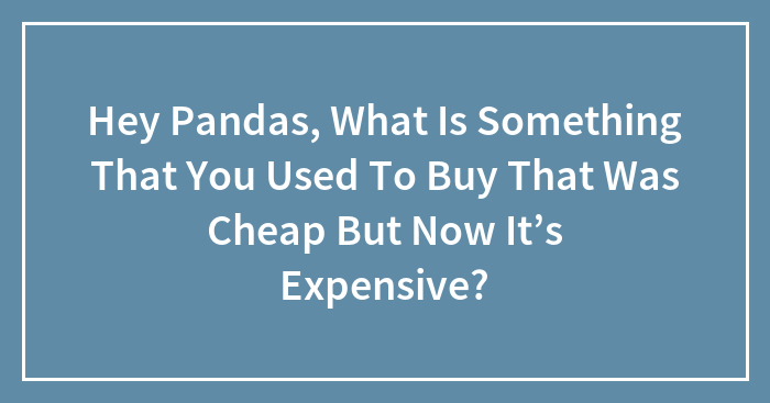 Hey Pandas, What Is Something That You Used To Buy That Was Cheap But Now It’s Expensive?