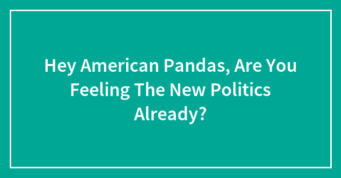 Hey American Pandas, Are You Feeling The New Politics Already? (Closed)