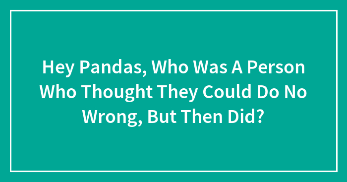 Hey Pandas, Who Was A Person Who Thought They Could Do No Wrong, But Then Did? (Closed)