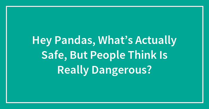 Hey Pandas, What’s Actually Safe, But People Think Is Really Dangerous? (Closed)