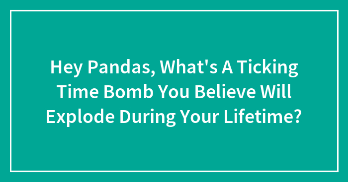 Hey Pandas, What’s A Ticking Time Bomb You Believe Will Explode During Your Lifetime? (Closed)
