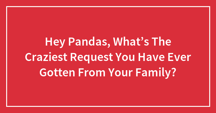 Hey Pandas, What’s The Craziest Request You Have Ever Gotten From Your Family?