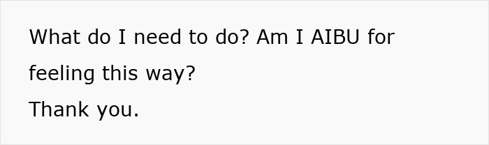 Text on a white background asking for advice: What do I need to do? Am I AIBU for feeling this way? Thank you. Text on a white background asking for advice: What do I need to do? Am I AIBU for feeling this way? Thank you.