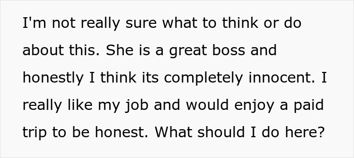 Text expressing uncertainty about a boss invite vacation with her, appreciating the boss and job but unsure what to do. Text expressing uncertainty about a boss invite vacation with her, appreciating the boss and job but unsure what to do.