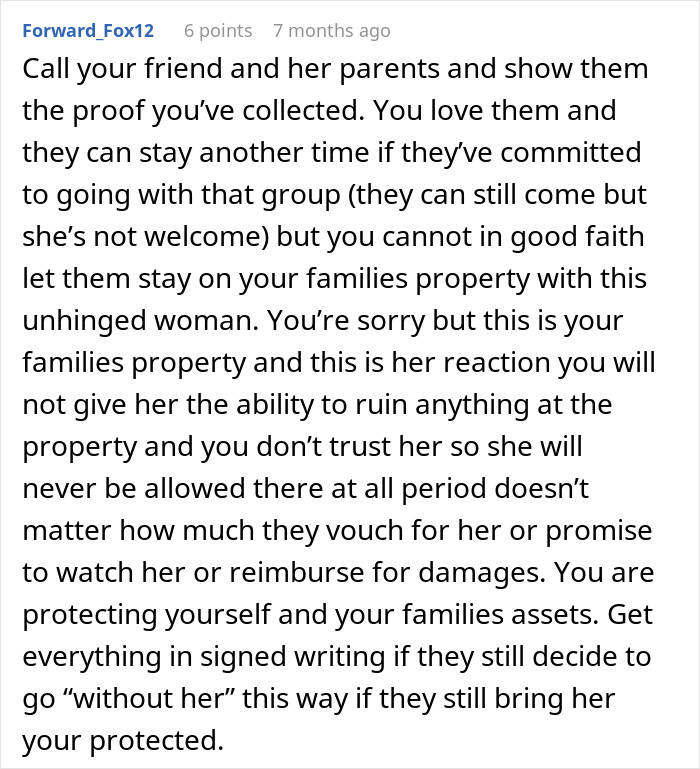 Comment advising to protect family property and reconsider friend’s holiday booking after harassment by bro’s girlfriend. Comment advising to protect family property and reconsider friend’s holiday booking after harassment by bro’s girlfriend.