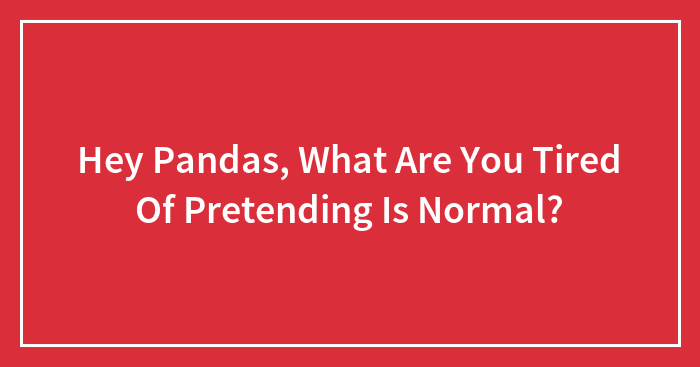 Hey Pandas, What Are You Tired Of Pretending Is Normal? (Closed)