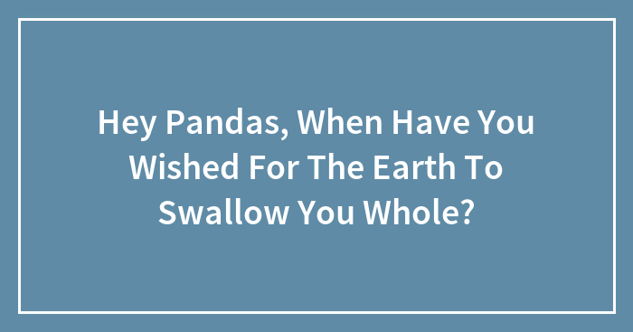 Hey Pandas, When Have You Wished For The Earth To Swallow You Whole? (Closed)