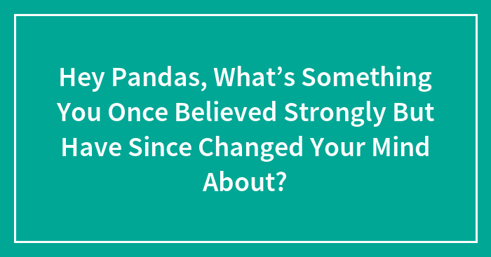 Hey Pandas, What’s Something You Once Believed Strongly But Have Since Changed Your Mind About? (Closed)