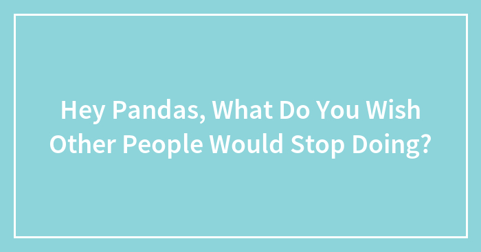 Hey Pandas, What Do You Wish Other People Would Stop Doing?