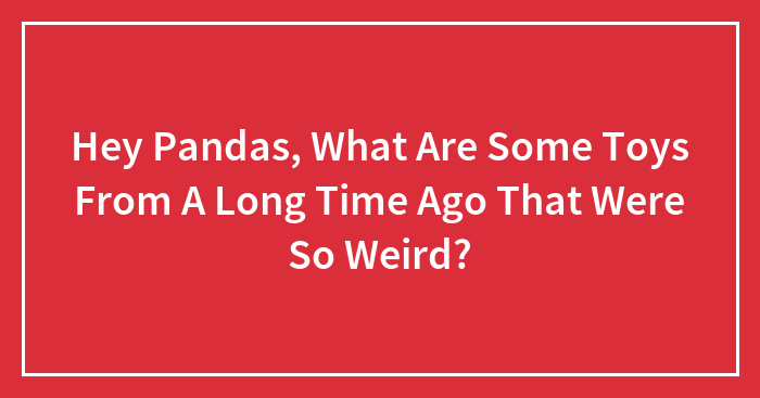 Hey Pandas, What Are Some Toys From A Long Time Ago That Were So Weird? (Closed)