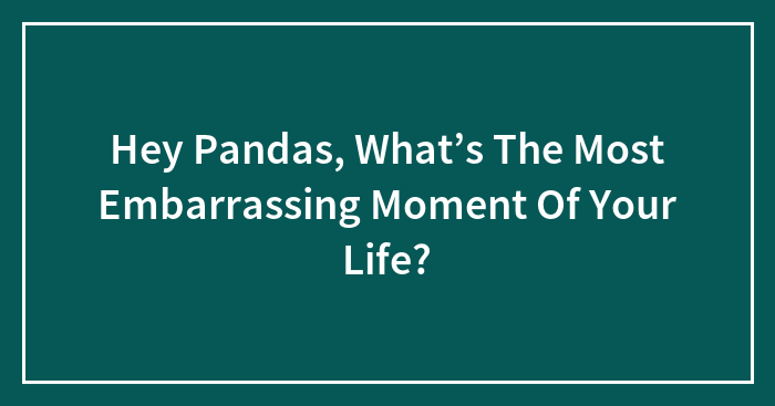 Hey Pandas, What’s The Most Embarrassing Moment Of Your Life? (Closed)