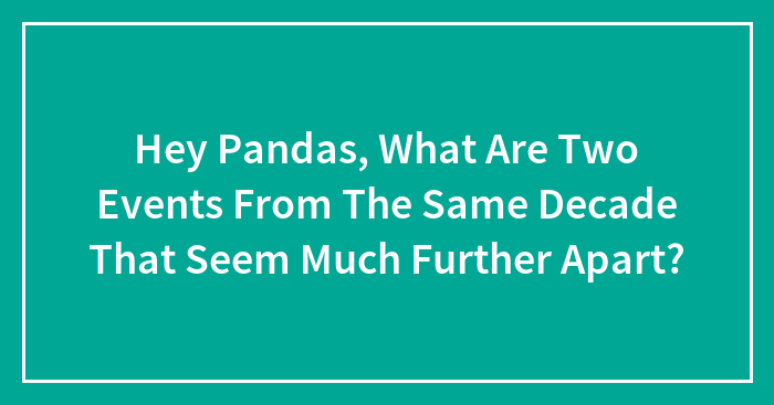 Hey Pandas, What Are Two Events From The Same Decade That Seem Much Further Apart? (Closed)
