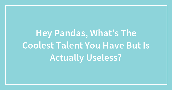 Hey Pandas, What’s The Coolest Talent You Have But Is Actually Useless?