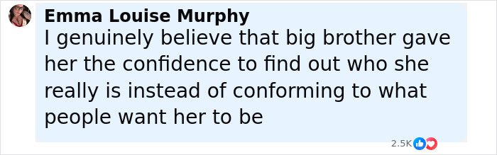 Comment by Emma Louise Murphy praising Big Brother for giving JoJo Siwa confidence to embrace her true self. Comment by Emma Louise Murphy praising Big Brother for giving JoJo Siwa confidence to embrace her true self.
