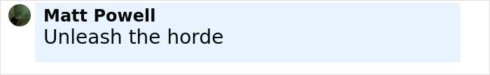 Man named Matt Powell commenting "Unleash the horde" in a light blue text box on a social media platform. Man named Matt Powell commenting "Unleash the horde" in a light blue text box on a social media platform.