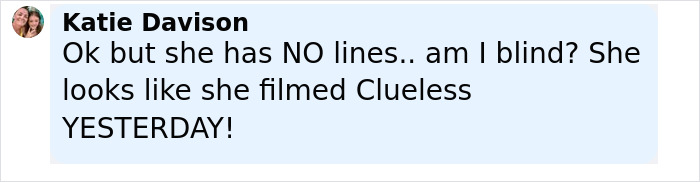 Comment by Katie Davison praising Alicia Silverstone's youthful appearance, noting she looks without lines and like she filmed Clueless recently. Comment by Katie Davison praising Alicia Silverstone's youthful appearance, noting she looks without lines and like she filmed Clueless recently.