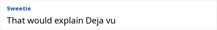 Comment on a white background with username Sweetie in blue saying That would explain Deja vu, related to trust your gut feeling and precognition. Comment on a white background with username Sweetie in blue saying That would explain Deja vu, related to trust your gut feeling and precognition.